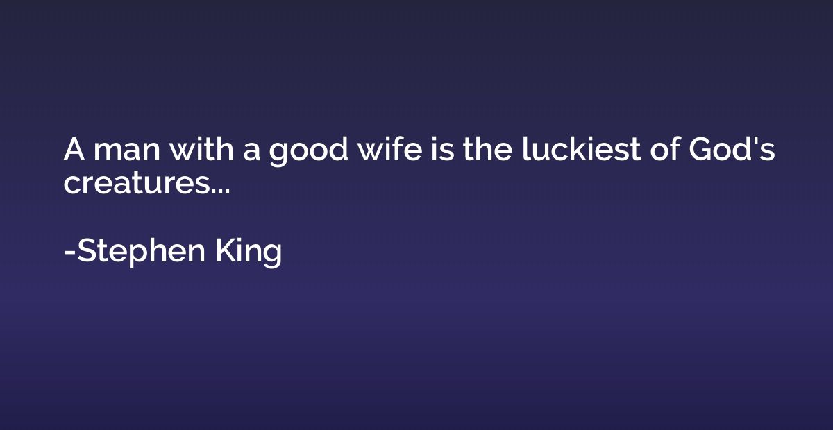 A man with a good wife is the luckiest of God's creatures...