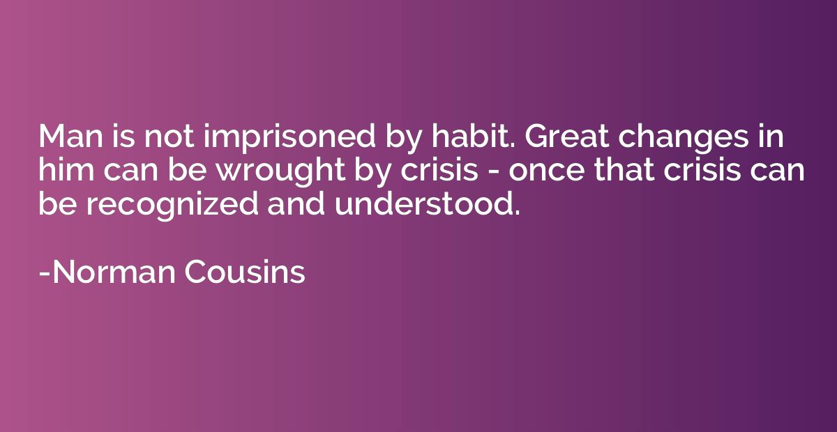 Man is not imprisoned by habit. Great changes in him can be 