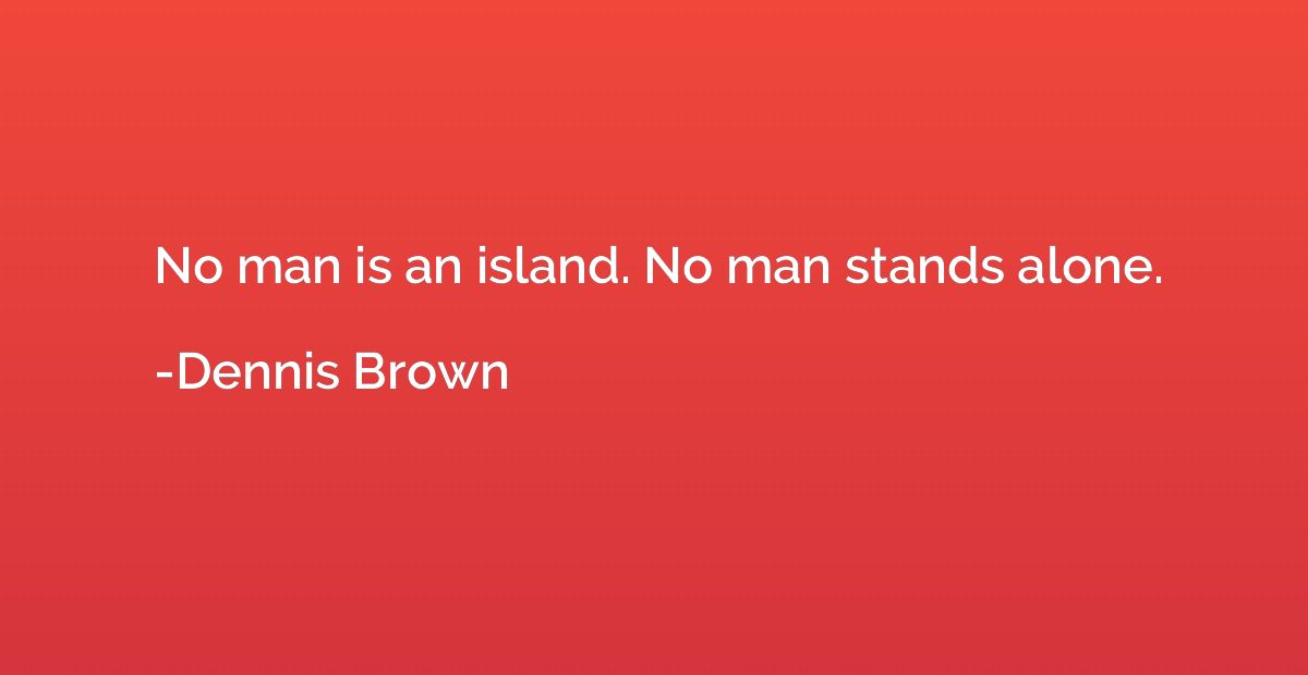 No man is an island. No man stands alone.