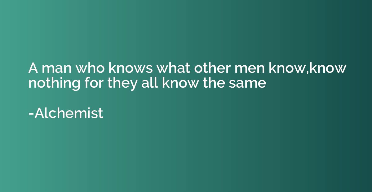 A man who knows what other men know,know nothing for they al