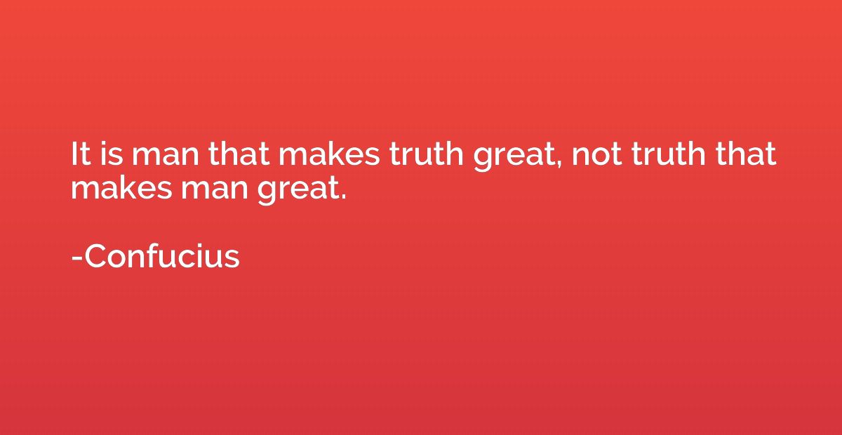 It is man that makes truth great, not truth that makes man g