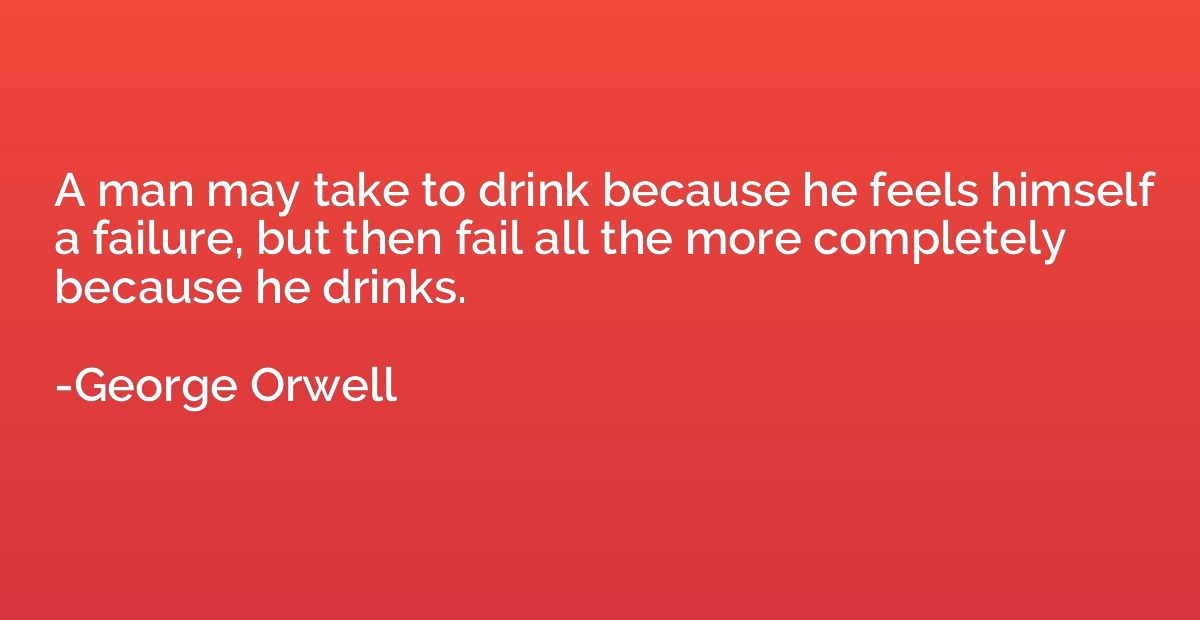A man may take to drink because he feels himself a failure, 