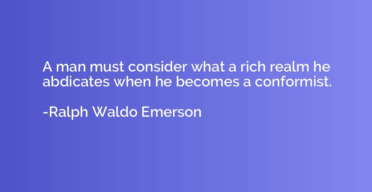 A man must consider what a rich realm he abdicates when he b