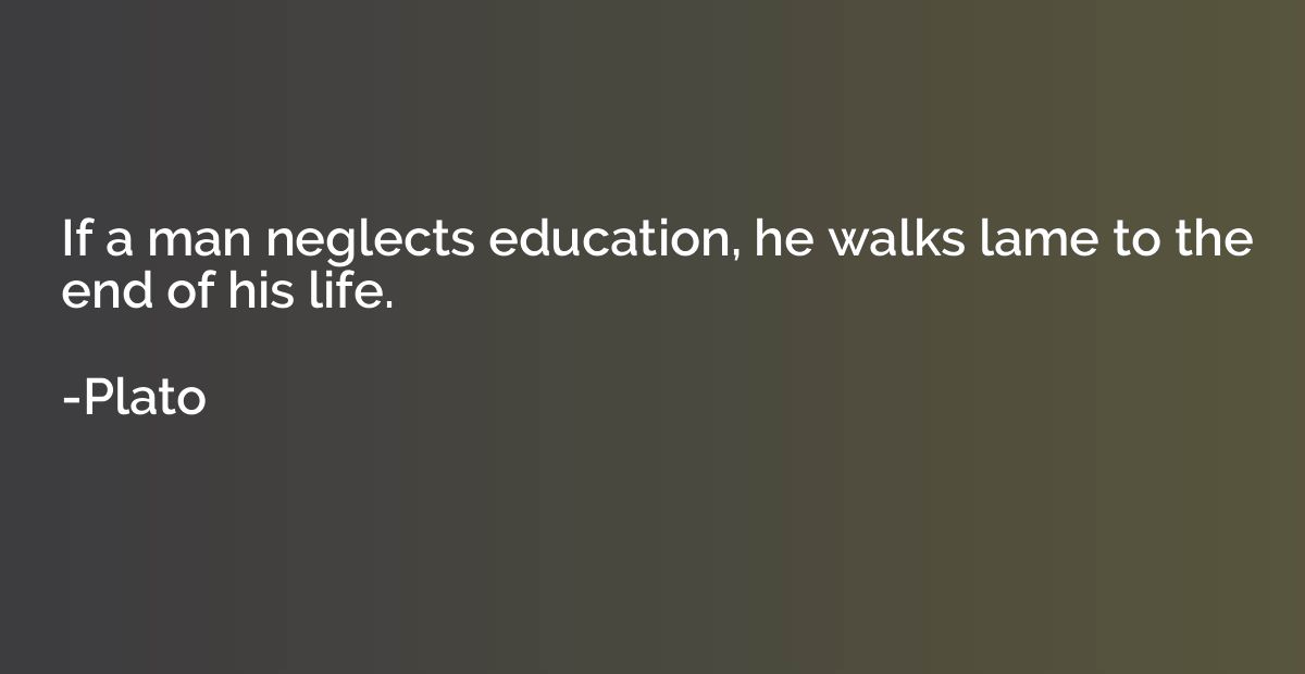 If a man neglects education, he walks lame to the end of his