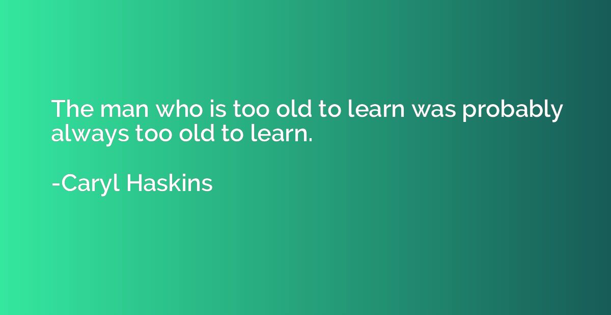 The man who is too old to learn was probably always too old 