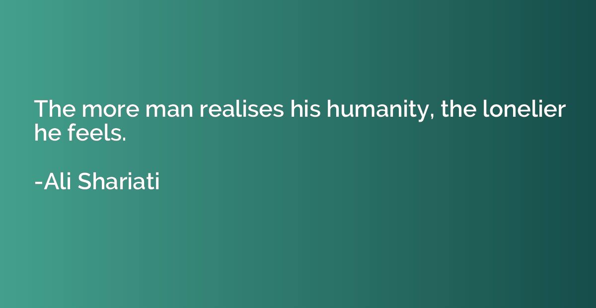 The more man realises his humanity, the lonelier he feels.