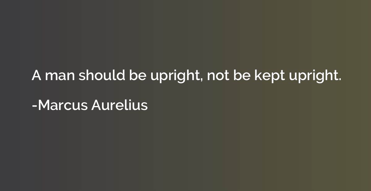 A man should be upright, not be kept upright.
