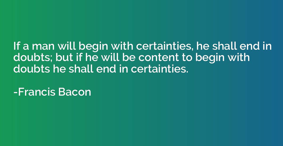 If a man will begin with certainties, he shall end in doubts