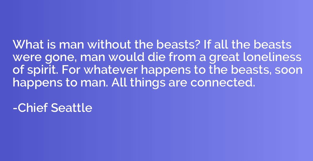 What is man without the beasts? If all the beasts were gone,
