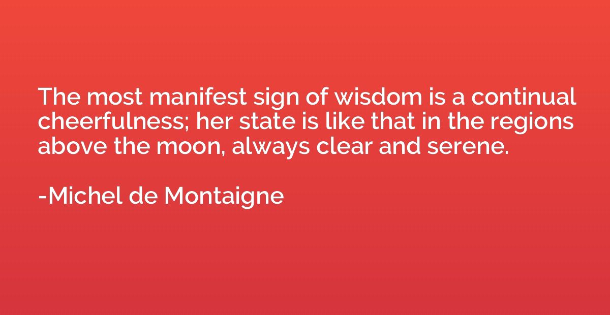 The most manifest sign of wisdom is a continual cheerfulness