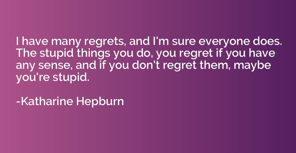 I have many regrets, and I'm sure everyone does. The stupid 