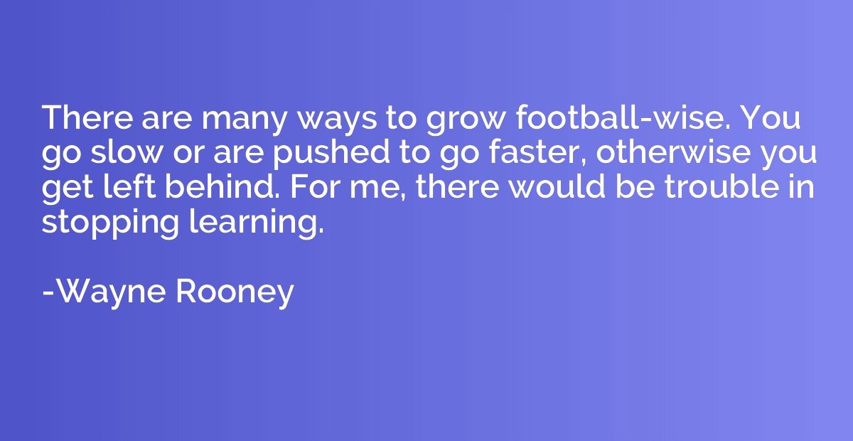 There are many ways to grow football-wise. You go slow or ar