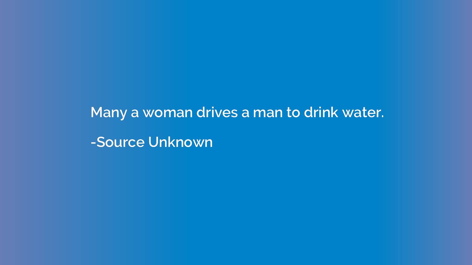 Many a woman drives a man to drink water.
