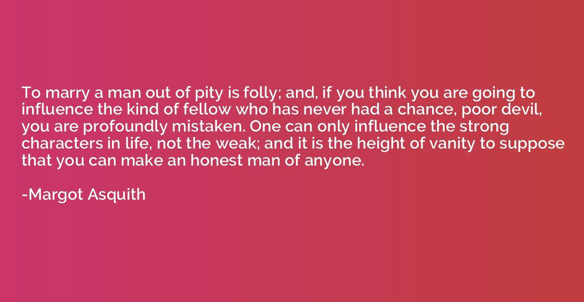 To marry a man out of pity is folly; and, if you think you a