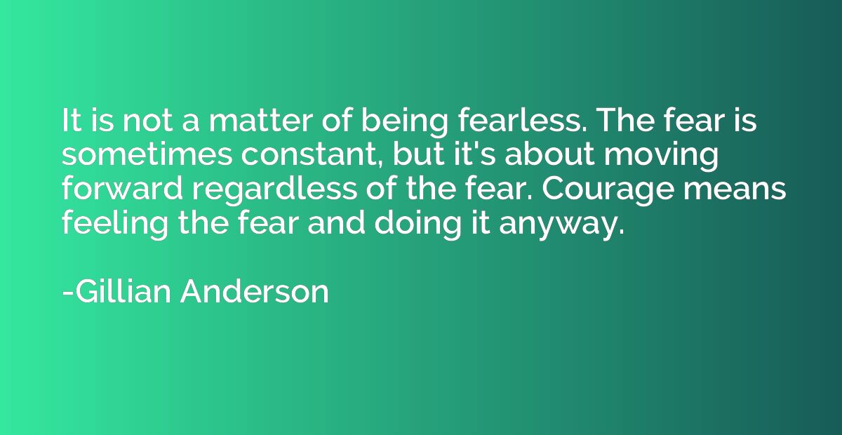 It is not a matter of being fearless. The fear is sometimes 