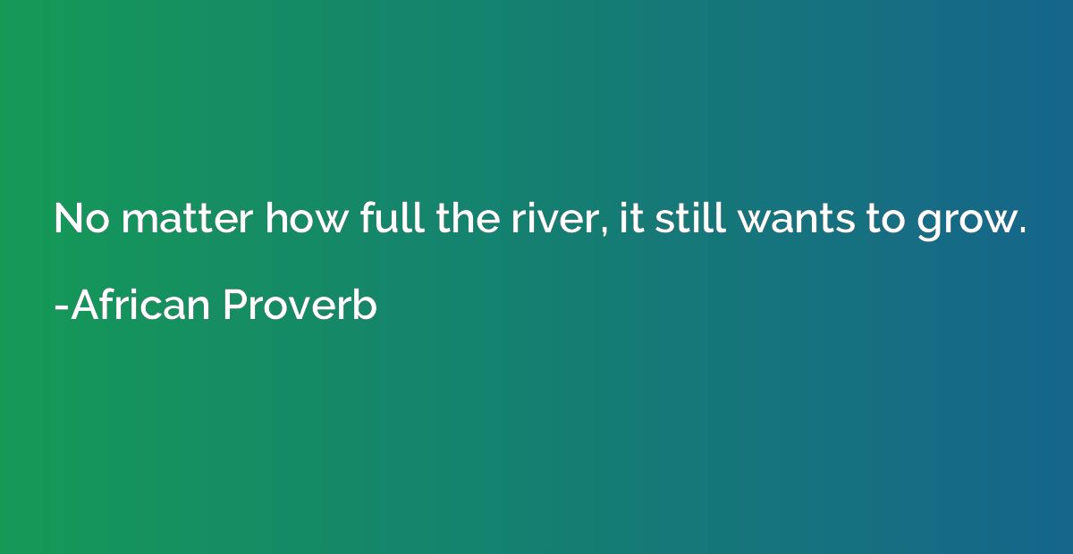 No matter how full the river, it still wants to grow.