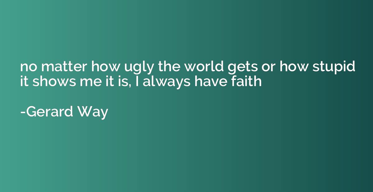 no matter how ugly the world gets or how stupid it shows me 