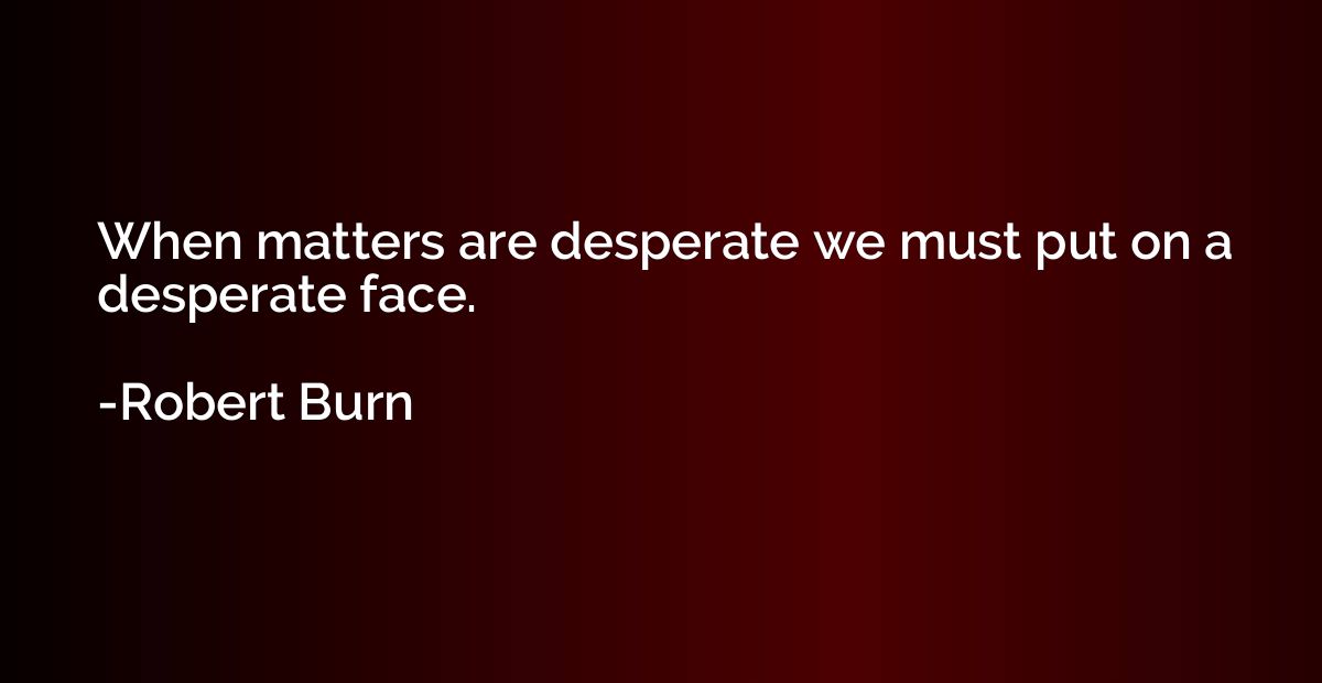 When matters are desperate we must put on a desperate face.