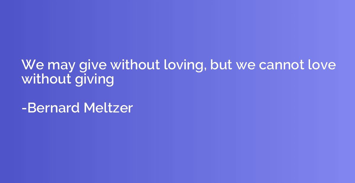 We may give without loving, but we cannot love without givin