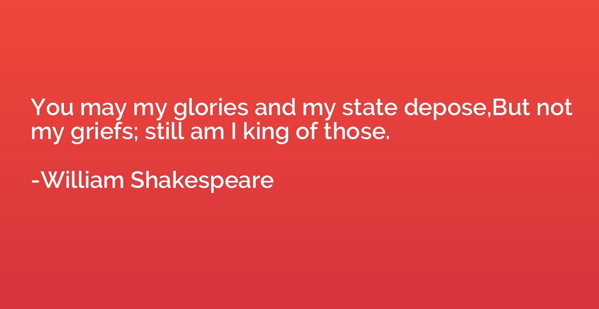 You may my glories and my state depose,But not my griefs; st