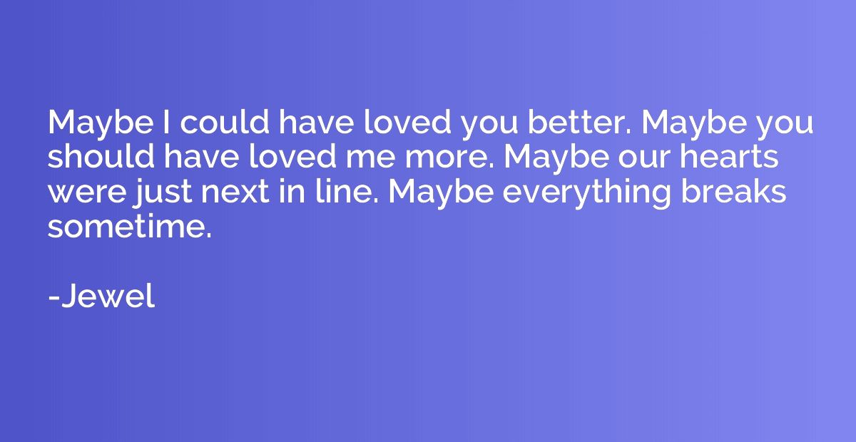 Maybe I could have loved you better. Maybe you should have l