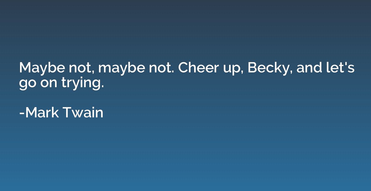 Maybe not, maybe not. Cheer up, Becky, and let's go on tryin