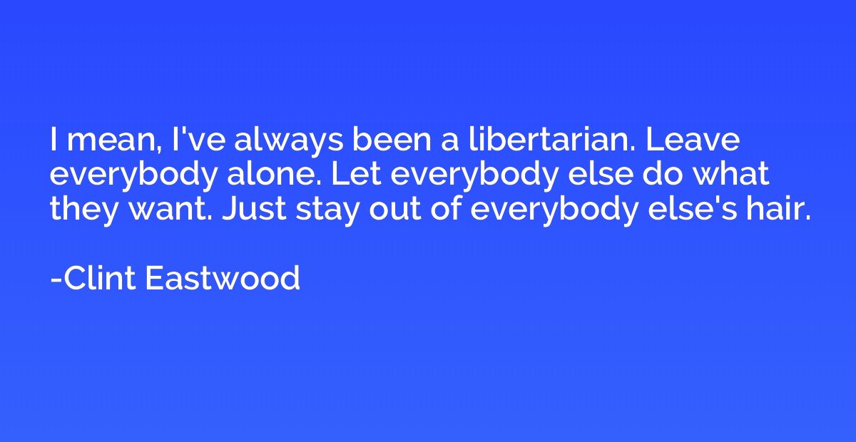 I mean, I've always been a libertarian. Leave everybody alon