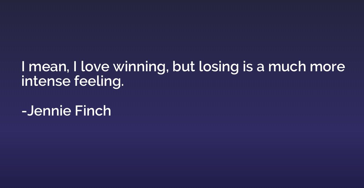 I mean, I love winning, but losing is a much more intense fe