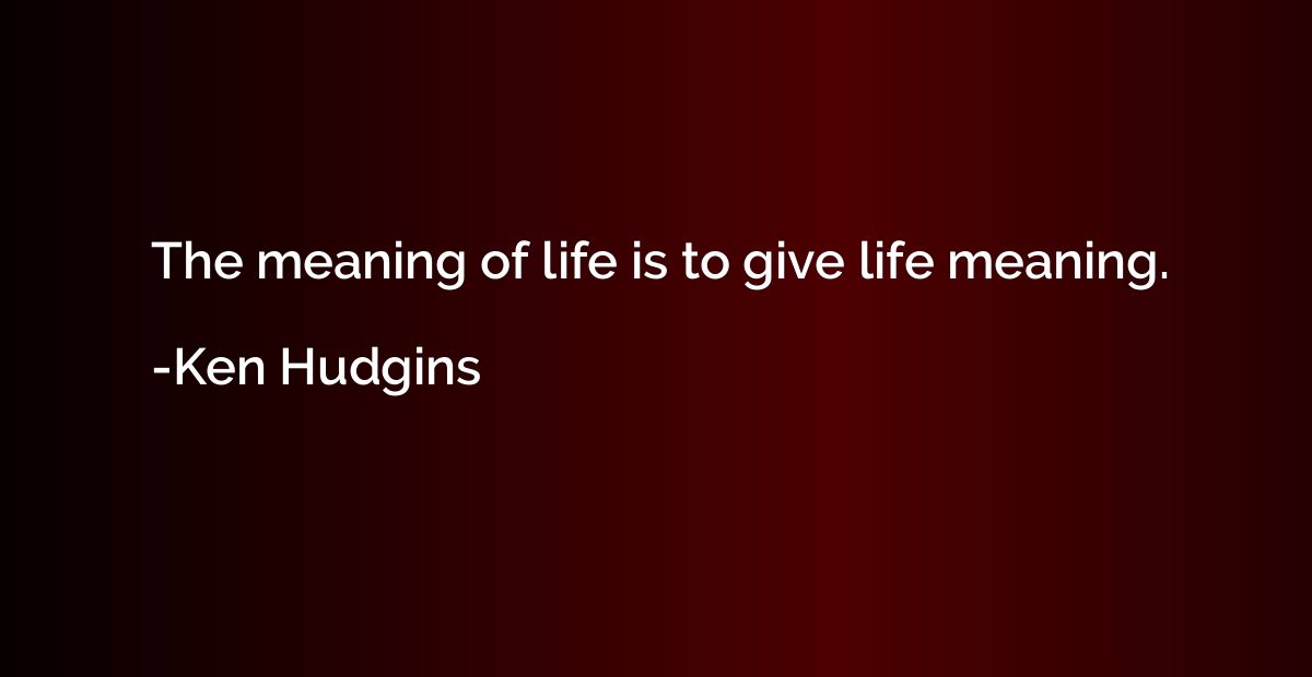 The meaning of life is to give life meaning.