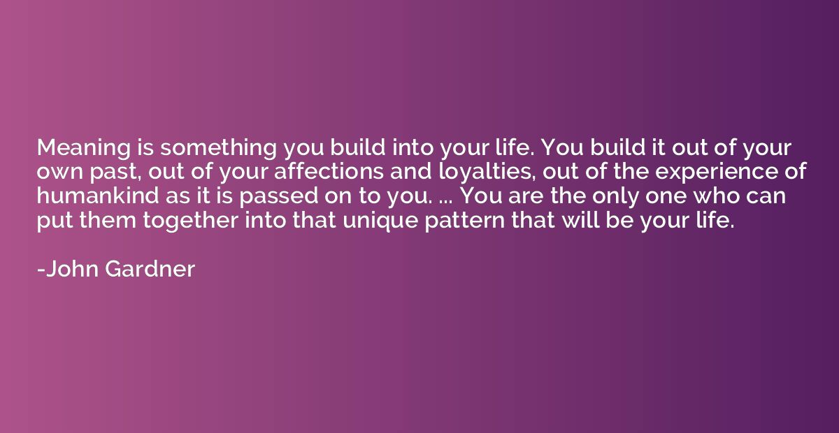Meaning is something you build into your life. You build it 