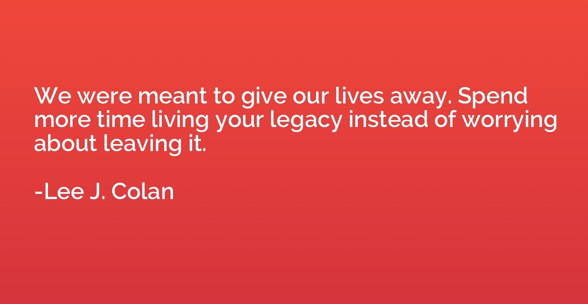 We were meant to give our lives away. Spend more time living