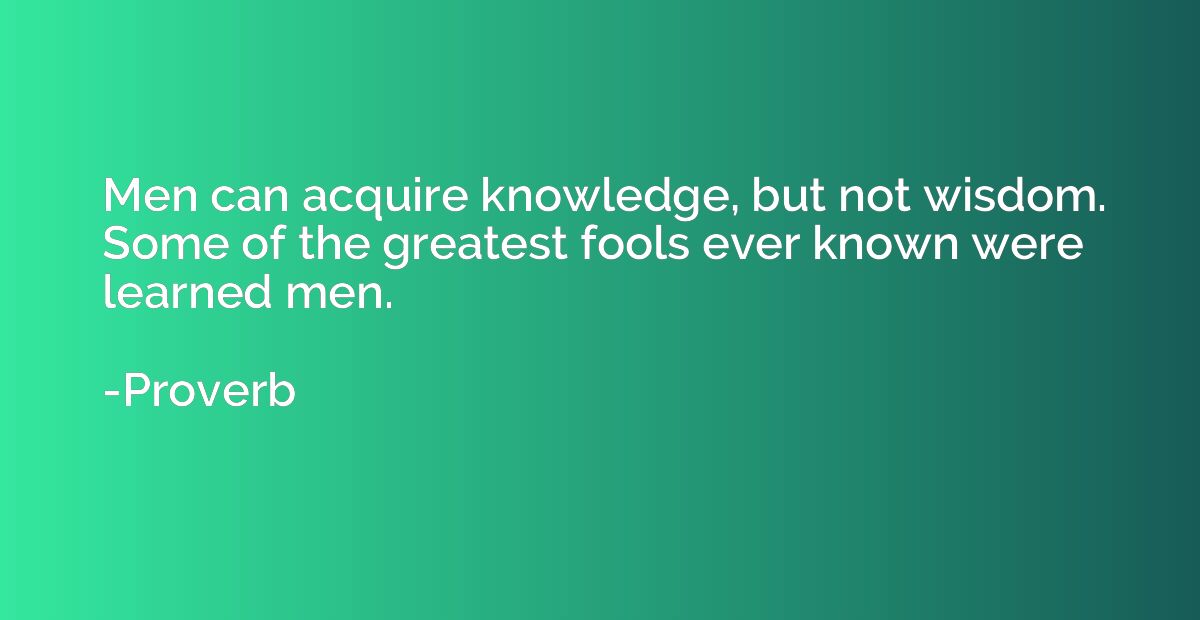 Men can acquire knowledge, but not wisdom. Some of the great