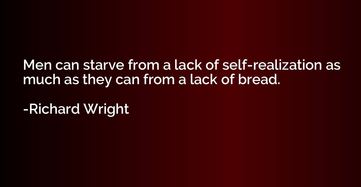 Men can starve from a lack of self-realization as much as th