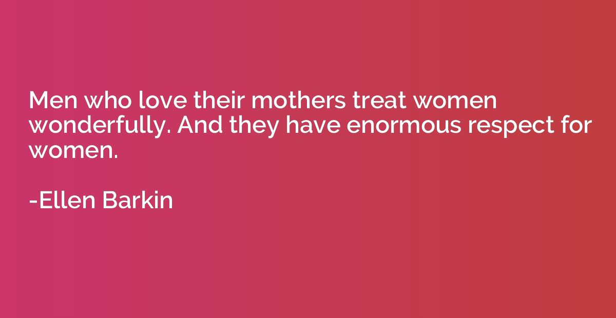 Men who love their mothers treat women wonderfully. And they