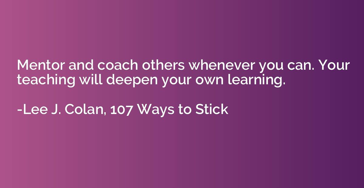 Mentor and coach others whenever you can. Your teaching will