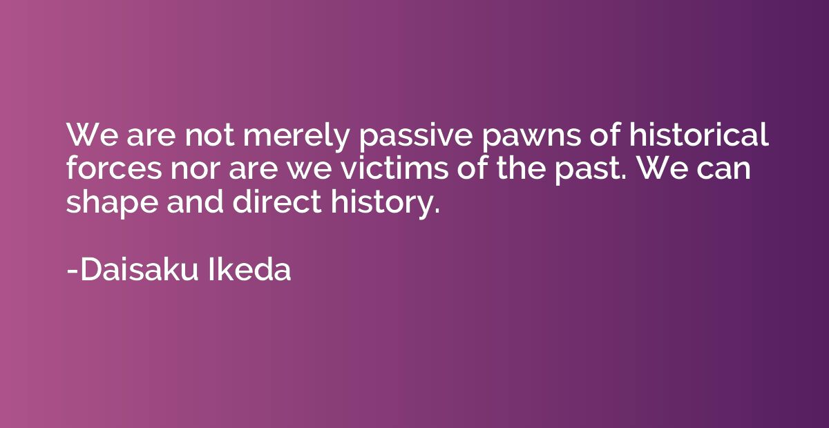 We are not merely passive pawns of historical forces nor are