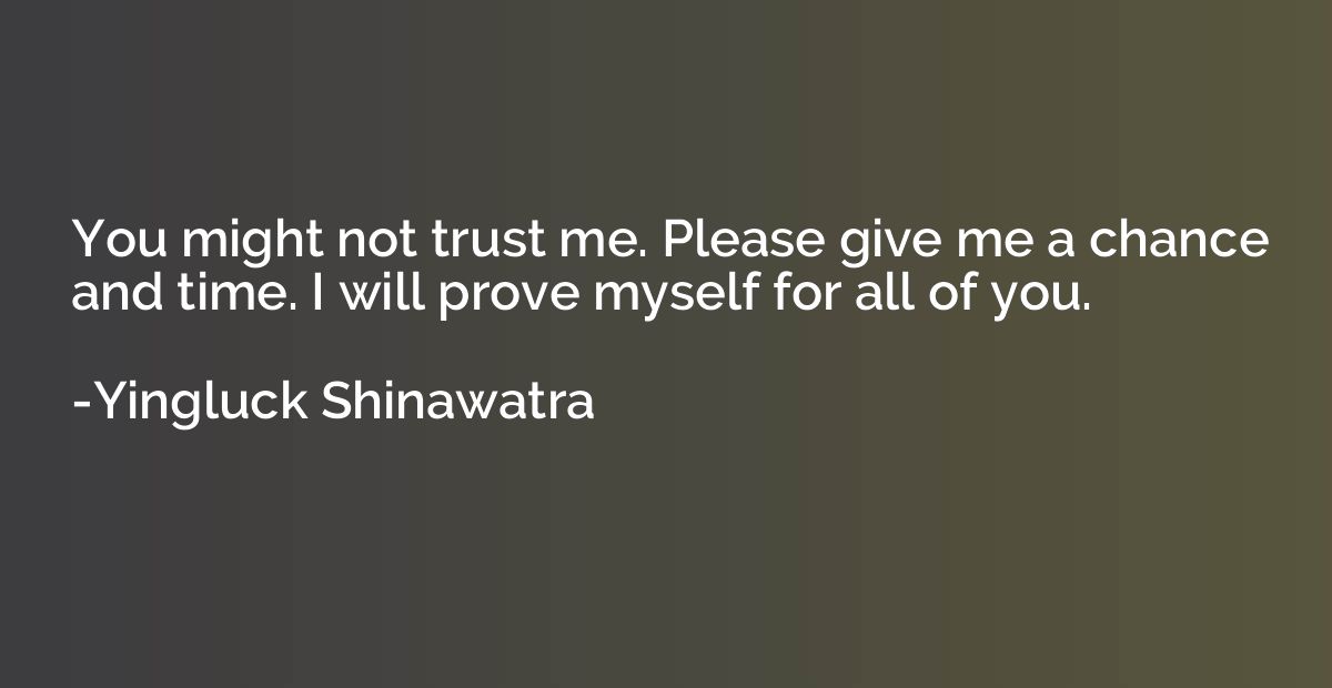 You might not trust me. Please give me a chance and time. I 