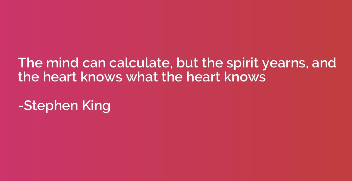 The mind can calculate, but the spirit yearns, and the heart