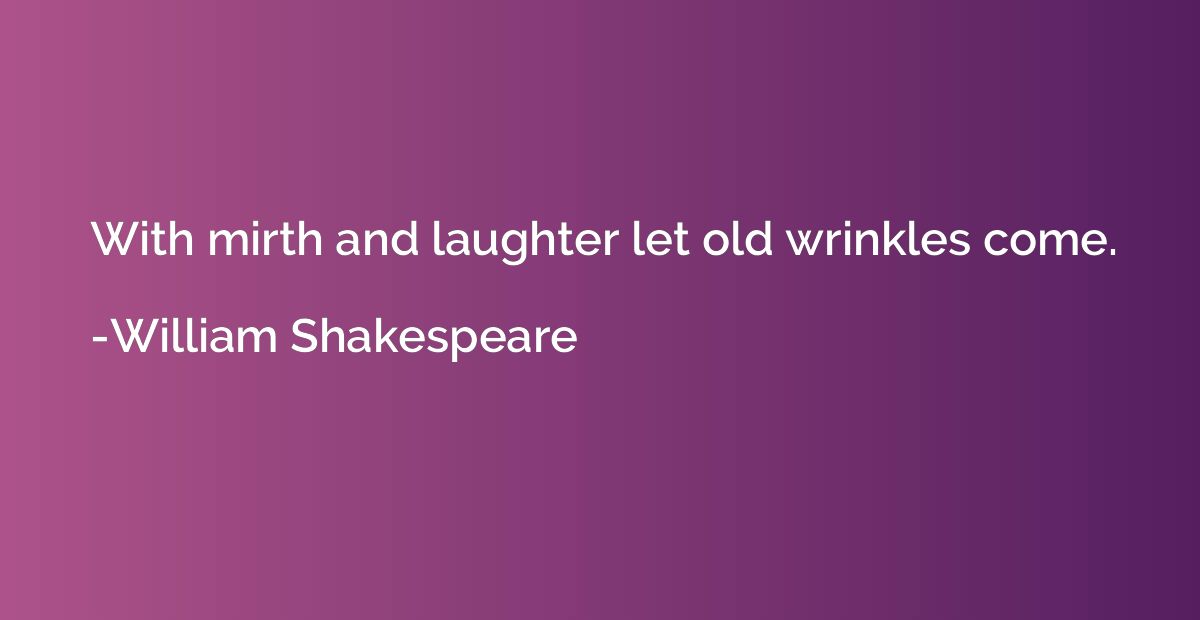 With mirth and laughter let old wrinkles come.