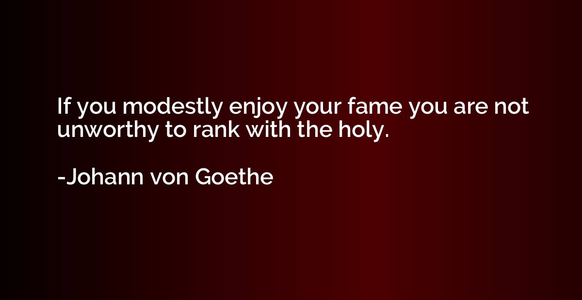 If you modestly enjoy your fame you are not unworthy to rank