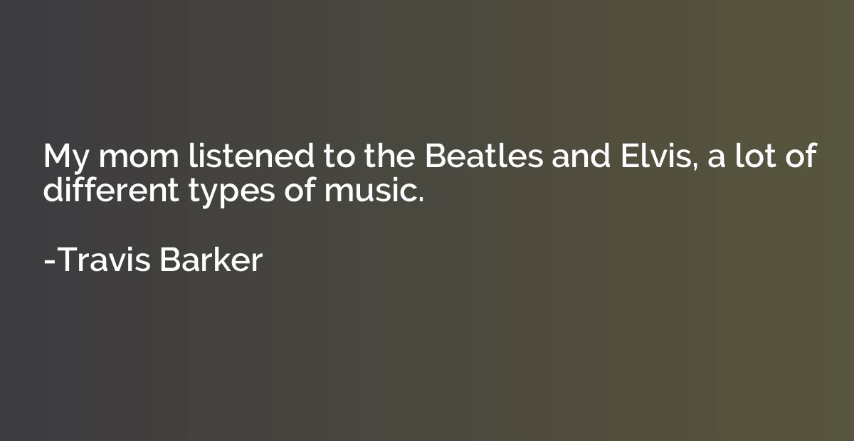 My mom listened to the Beatles and Elvis, a lot of different