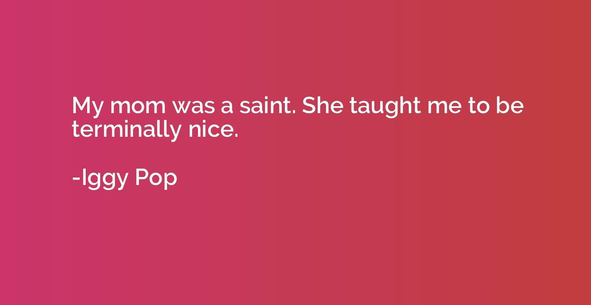 My mom was a saint. She taught me to be terminally nice.