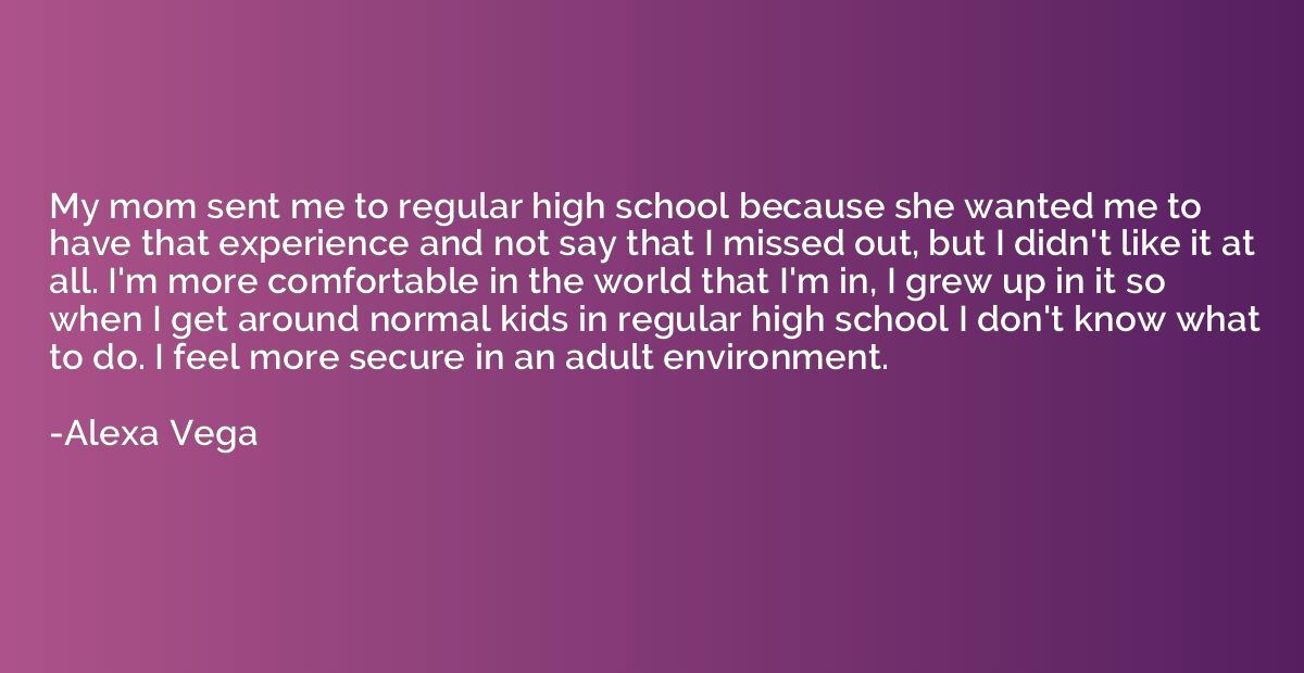 My mom sent me to regular high school because she wanted me 