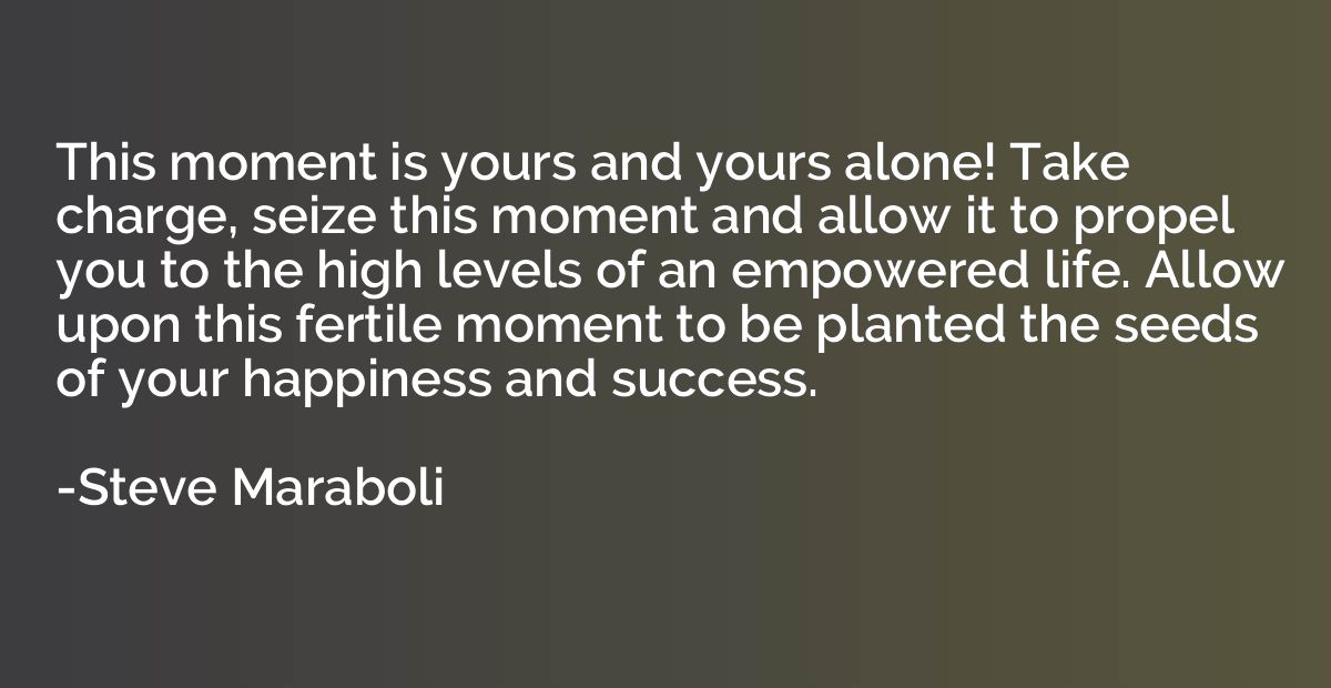 This moment is yours and yours alone! Take charge, seize thi