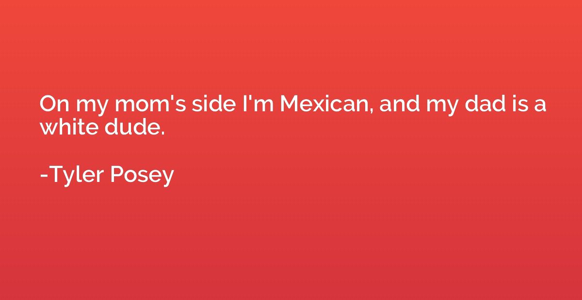 On my mom's side I'm Mexican, and my dad is a white dude.