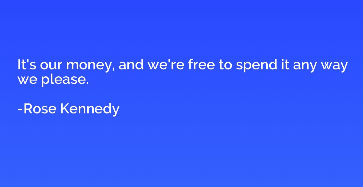 It's our money, and we're free to spend it any way we please