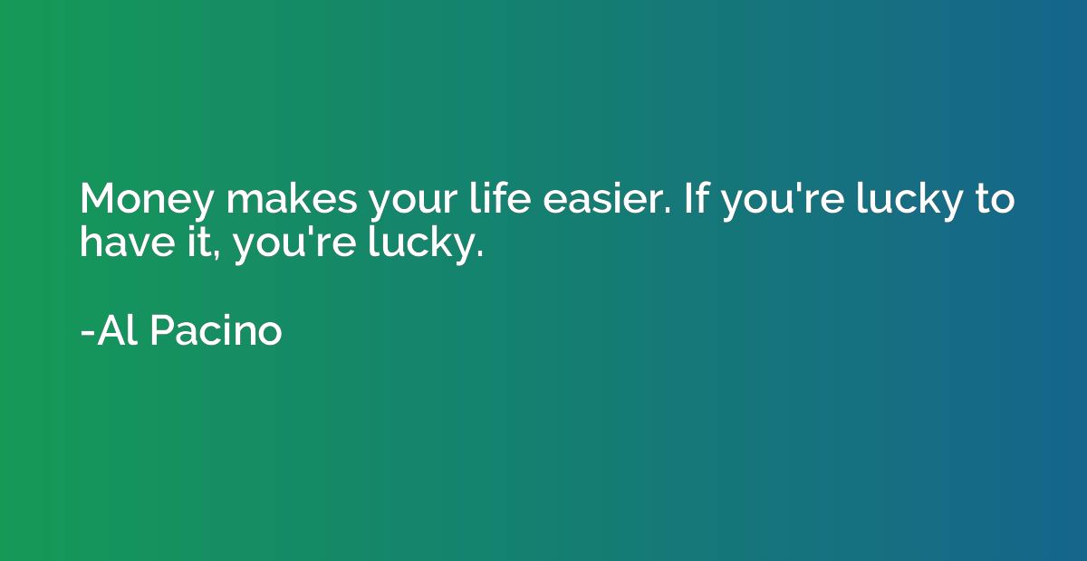 Money makes your life easier. If you're lucky to have it, yo