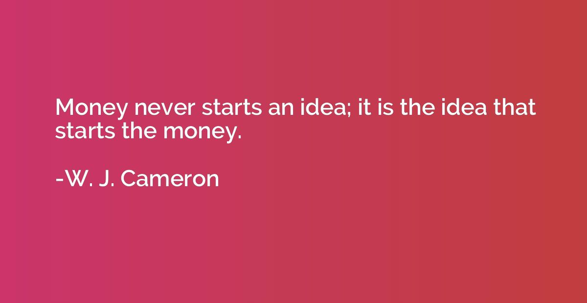 Money never starts an idea; it is the idea that starts the m