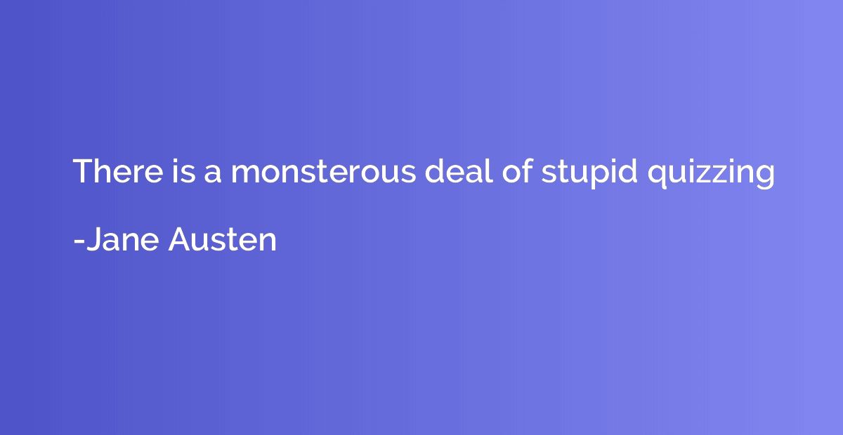 There is a monsterous deal of stupid quizzing