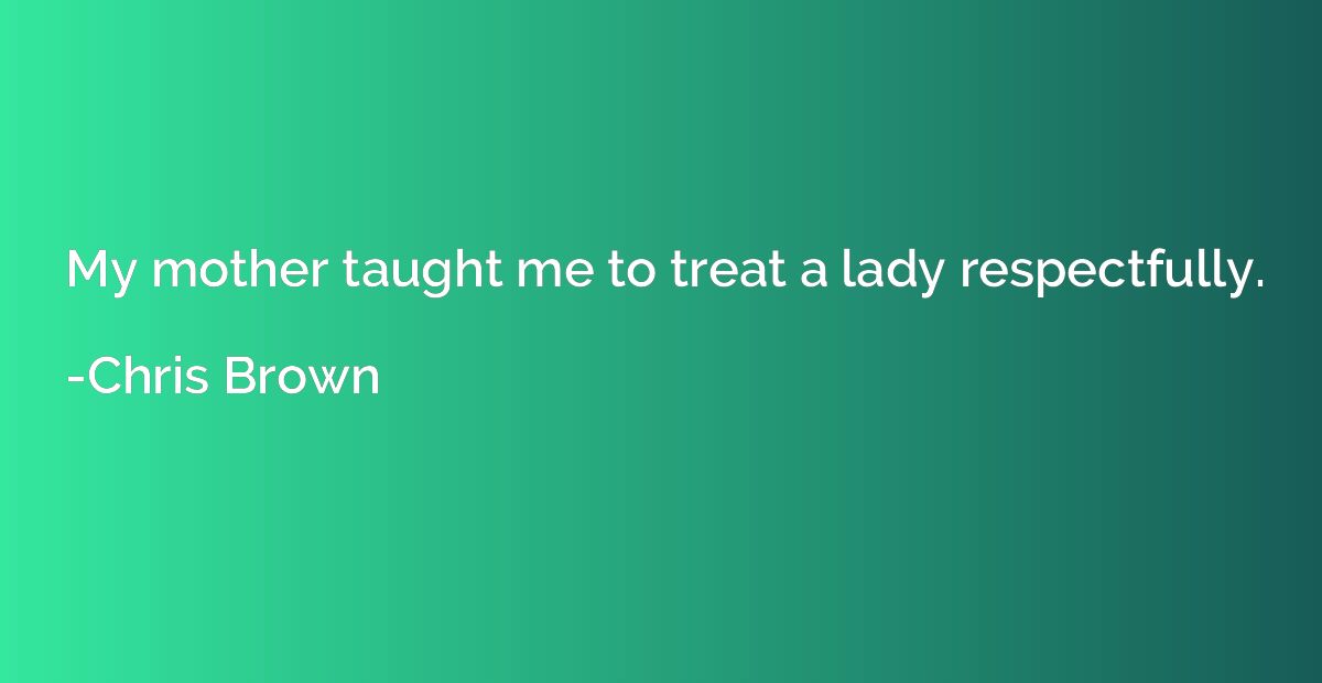 My mother taught me to treat a lady respectfully.